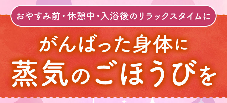 おやすみ前・休憩中・入浴後のリラックスタイムに がんばった身体に蒸気のごほうびを