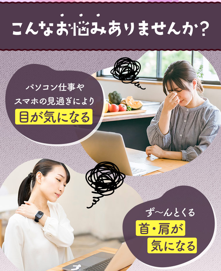 こんなお悩みありませんか？「パソコン仕事やスマホの見過ぎにより目が気になる」「ず?んとくる首・肩が気になる」
