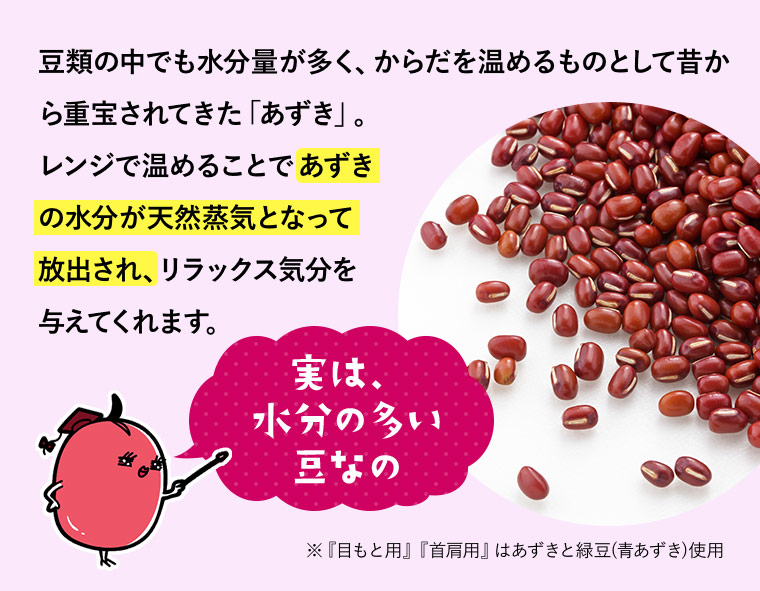豆類の中でも水分量が多く、からだを温めるものとして昔から重宝されてきた「あずき」。レンジで温めることであずきの水分が天然蒸気となって放出され、リラックス気分を与えてくれます。「実は、水分の多い豆なの」※『目もと用』『首肩用』はあずきと緑豆(青あずき)使用