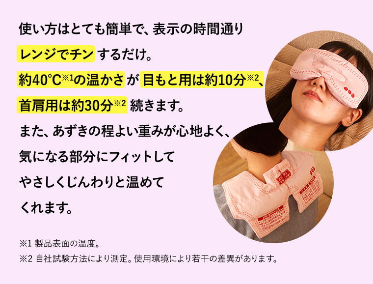 使い方はとても簡単で、表示の時間通りレンジでチンするだけ。約40℃※1の温かさが目もと用は約10分※2、首肩用は約30分※2続きます。また、あずきの程よい重みが心地よく、気になる部分にフィットしてやさしくじんわりと温めてくれます。※1 製品表面の温度。 ※2 自社試験方法により測定。使用環境により若干の差異があります。