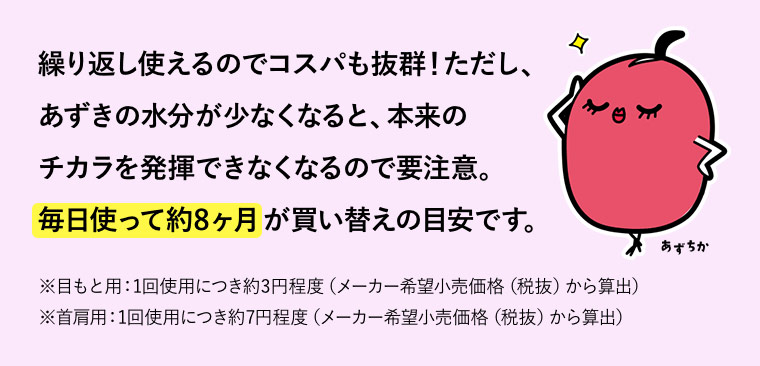 繰り返し使えるのでコスパも抜群！ただし、あずきの水分が少なくなると、本来のチカラを発揮できなくなるので要注意。毎日使って約8ヶ月が買い替えの目安です。※目もと用：1回使用につき約3円程度（メーカー希望小売価格（税抜）から算出） ※首肩用：1回使用につき約7円程度（メーカー希望小売価格（税抜）から算出）