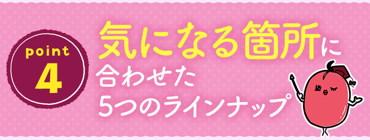 ［point 4］気になる箇所に合わせた5つのラインナップ