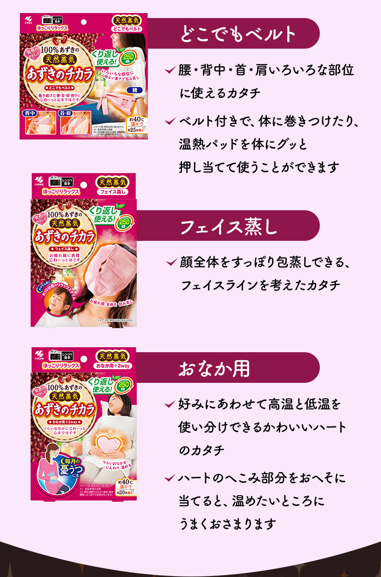 ［どこでもベルト］腰・背中・首・肩いろいろな部位に使えるカタチ ベルト付きで、体に巻きつけたり、温熱パッドを体にグッと押し当てて使うことができます［フェイス蒸し］顔全体をすっぽり包蒸しできる、フェイスラインを考えたカタチ［おなか用］好みにあわせて高温と低温を使い分けできるかわいいハートのカタチ ハートのへこみ部分をおへそに当てると、温めたいところにうまくおさまります