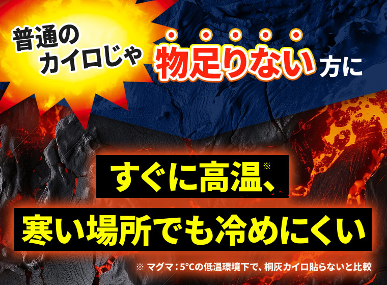 普通のカイロじゃ物足りない方に すぐに高温※、寒い場所でも冷めにくい ※マグマ：5℃の低温環境下で、桐灰カイロ貼らないと比較