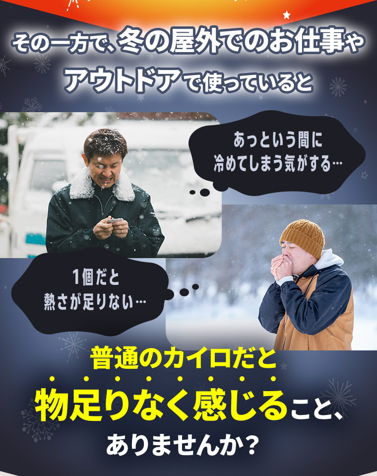 その一方で、冬の屋外でのお仕事やアウトドアで使っていると「あっという間に冷めてしまう気がする…」「1個だと熱さが足りない…」普通のカイロだと物足りなく感じること、ありませんか？