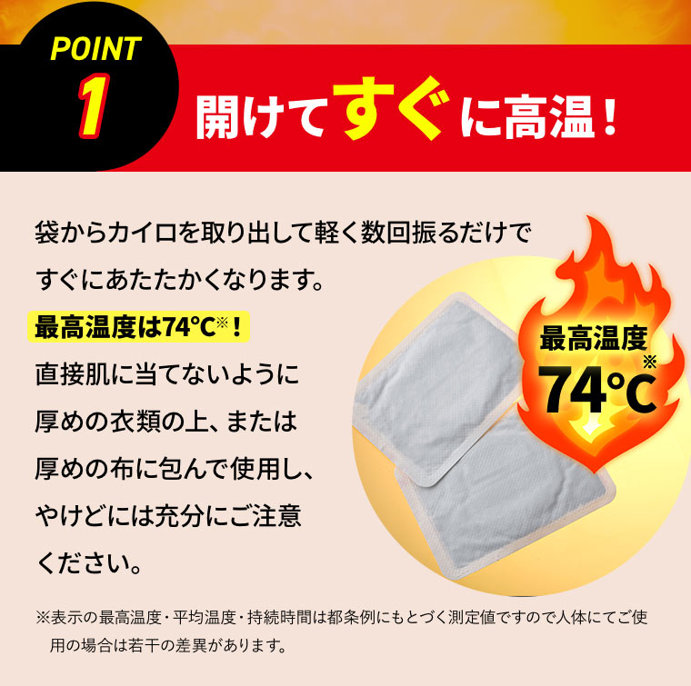 ［POINT 1］開けてすぐに高温！ 袋からカイロを取り出して軽く数回振るだけですぐにあたたかくなります。最高温度は74℃※！直接肌に当てないように厚めの衣類の上、または厚めの布に包んで使用し、やけどには充分にご注意ください。※表示の最高温度・平均温度・持続時間は都条例にもとづく測定値ですので人体にてご使用の場合は若干の差異があります。