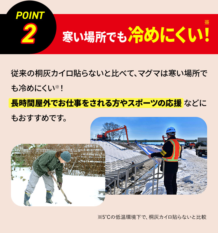 ［POINT 2］寒い場所でも冷めにくい！※ 従来の桐灰カイロ貼らないと比べて、マグマは寒い場所でも冷めにくい※！長時間屋外でお仕事をされる方やスポーツの応援などにもおすすめです。 ※5℃の低温環境下で、桐灰カイロ貼らないと比較