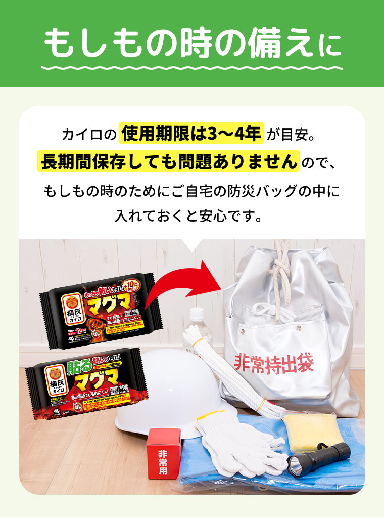 もしもの時の備えに カイロの使用期限は3?4年が目安。長期間保存しても問題ありませんので、もしもの時のためにご自宅の防災バッグの中に入れておくと安心です。