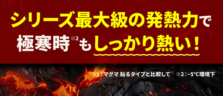 シリーズ最大級の発熱力で極寒時（※2）もしっかり熱い！ ※1：マグマ 貼るタイプと比較して　※2：?5℃環境下