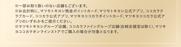 ※一部お取り扱いのない店舗もございます。※お会計時に、マツモトキヨシ現金ポイントカード、マツモトキヨシ公式アプリ、ココカラクラブカード、ココカラ公式アプリ、マツキヨココカラポイントカード、マツキヨココカラ公式アプリのいずれかをご提示ください。※マツモトキヨシグループ店舗、ココカラファイングループ店舗(岩崎宏健堂は除く)、マツキヨココカラオンラインストアでご購入の場合が対象となります。