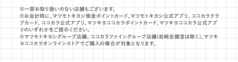 ※一部お取り扱いのない店舗もございます。※お会計時に、マツモトキヨシ現金ポイントカード、マツモトキヨシ公式アプリ、ココカラクラブカード、ココカラ公式アプリ、マツキヨココカラポイントカード、マツキヨココカラ公式アプリのいずれかをご提示ください。※マツモトキヨシグループ店舗、ココカラファイングループ店舗(岩崎宏健堂は除く)、マツキヨココカラオンラインストアでご購入の場合が対象となります。