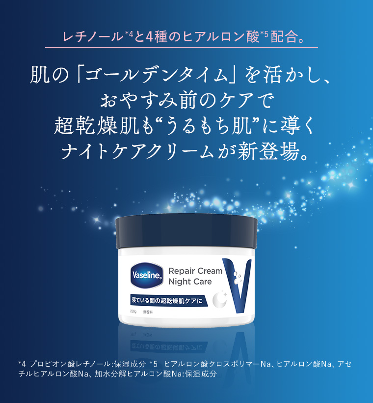 レチノール*4と4種のヒアルロン酸*5配合。肌の「ゴールデンタイム」を活かし、おやすみ前のケアで超乾燥肌も“うるもち肌”に導くナイトケアクリームが新登場。*4 プロピオン酸レチノール:保湿成分*5  ヒアルロン酸クロスポリマーNa、ヒアルロン酸Na、アセチルヒアルロン酸Na、加水分解ヒアルロン酸Na:保湿成分