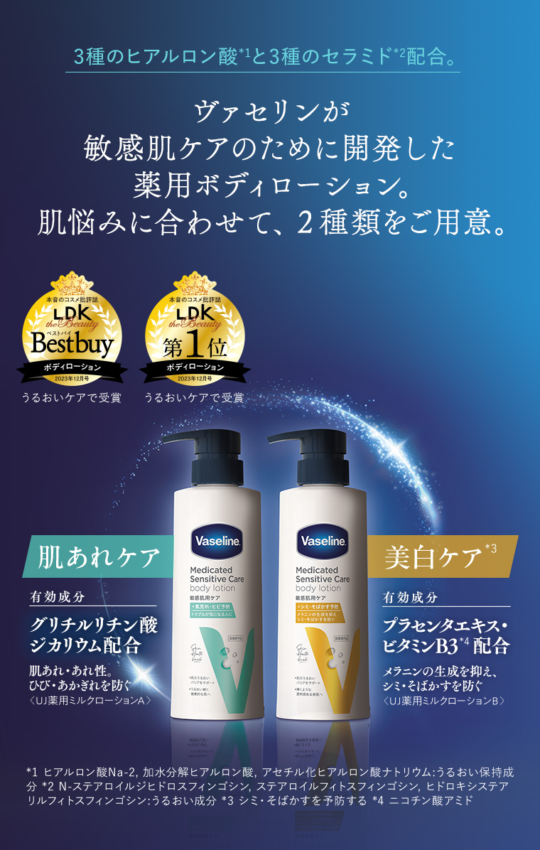 3種のヒアルロン酸*1と3種のセラミド*2配合。ヴァセリンが敏感肌ケアのために開発した薬用ボディローション。肌悩みに合わせて、２種類をご用意。肌あれケア 有効成分 グリチルリチン酸ジカリウム配合 肌あれ・あれ性。ひび・あかぎれを防ぐ＜UJ薬用ミルクローションA＞ 有効成分 プラセンタエキス・ビタミンB3*4配合 メラニンの生成を抑え、シミ・そばかすを防ぐ＜UJ薬用ミルクローションB＞ *1 ヒアルロン酸Na-2, 加水分解ヒアルロン酸, アセチル化ヒアルロン酸ナトリウム:うるおい保持成分 *2 N-ステアロイルジヒドロスフィンゴシン, ステアロイルフィトスフィンゴシン, ヒドロキシステアリルフィトスフィンゴシン:うるおい成分 *3 シミ・そばかすを予防する *4 ニコチン酸アミド