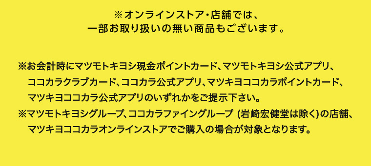 ※オンラインストア 店舗では、一部お取り扱いの無い商品もございます。 ※お会計時にマツモトキヨシ現金ポイントカード、マツモトキヨシ公式アプリ、 ココカラクラブカード、ココカラ公式アプリ、 マツキヨココカラポイントカード、 マツキヨココカラ公式アプリのいずれかをご提示下さい。 ※マツモトキヨシグループ、ココカラファイングループ (岩崎宏健堂は除く)の店舗、 マツキヨココカラオンラインストアでご購入の場合が対象となります。