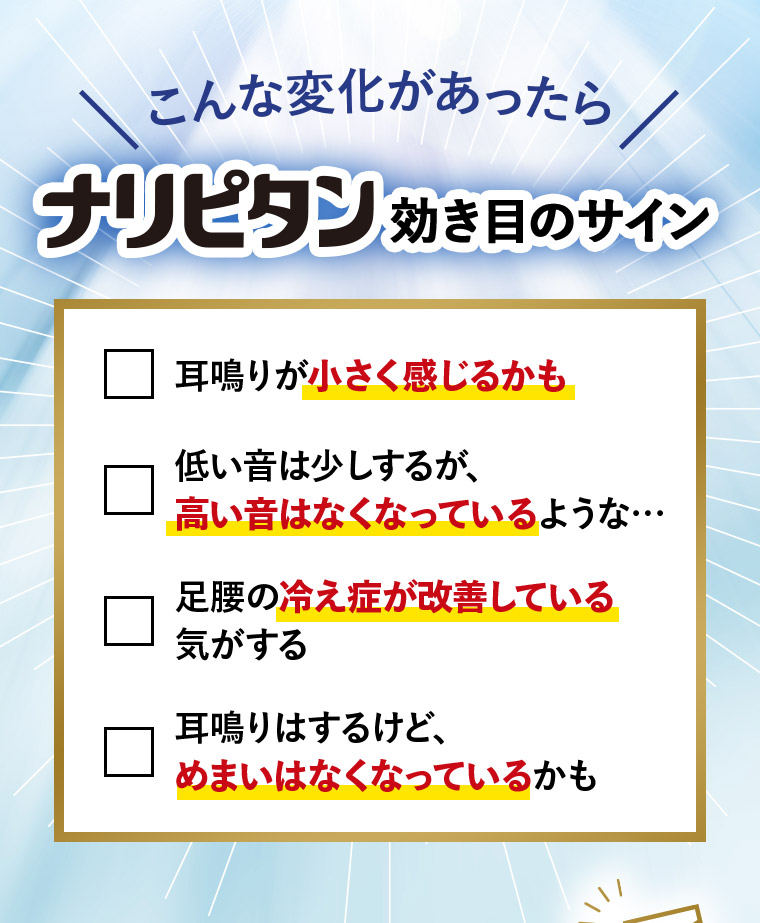こんな変化があったらナリピタン効き目のサイン 耳鳴りが小さく感じるかも 低い音は少しするが、高い音はなくなっているような… 足腰の冷え症が改善している気がする 耳鳴りはするけど、めまいはなくなっているかも