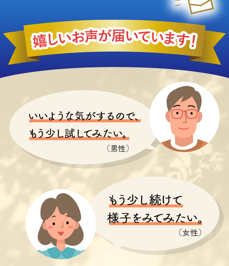 嬉しいお声が届いています！「いいような気がするので、もう少し試してみたい。」（男性）「もう少し続けて様子をみてみたい。」（女性）