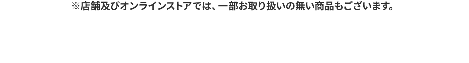 ※店舗及びオンラインストアでは、一部お取り扱いの無い商品もございます。
