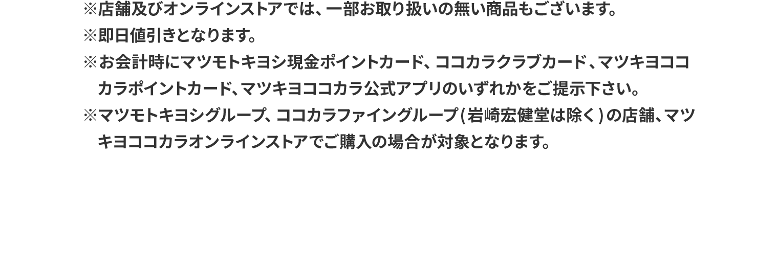 ※店舗及びオンラインストアでは、一部お取り扱いの無い商品もございます。※即日値引きとなります。※お会計時にマツモトキヨシ現金ポイントカード、ココカラクラブカード、マツキヨココカラポイントカード、マツキヨココカラ公式アプリのいずれかをご提示下さい。※マツモトキヨシグループ、ココカラファイングループ(岩崎宏健堂は除く)の店舗、マツキヨココカラオンラインストアでご購入の場合が対象となります。