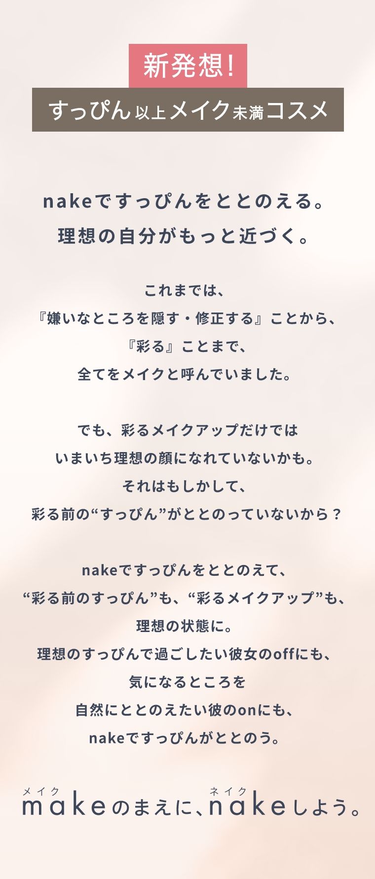新発想！すっぴん以上メイク未満コスメ nakeですっぴんをととのえる。理想の自分がもっと近づく。 これまでは、『嫌いなところを隠す・修正する』ことから、『彩る』ことまで、全てをメイクと呼んでいました。でも、彩るメイクアップだけでは  いまいち理想の顔になれていないかも。それはもしかして、彩る前の“すっぴん”がととのっていないから？nakeですっぴんをととのえて、“彩る前のすっぴん”も、“彩るメイクアップ”も、理想の状態に。理想のすっぴんで過ごしたい彼女のoffにも、気になるところを自然にととのえたい彼のonにも、nakeですっぴんがととのう。 メイクのまえに、ネイクしよう。