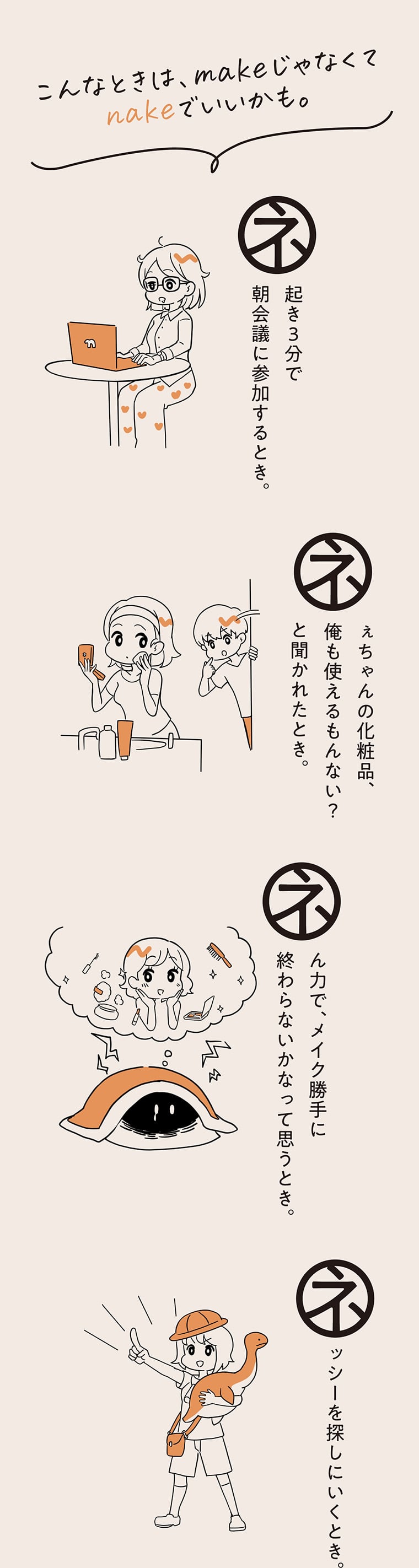 こんなときは、makeじゃなくてnakeでいいかも。ネ起き3分で朝会議に参加するとき。 ネぇちゃんの化粧品、俺も使えるもんない？と聞かれたとき。 ネん力で、メイク勝手に終わらないかなって思うとき。 ネッシーを探しにいくとき。