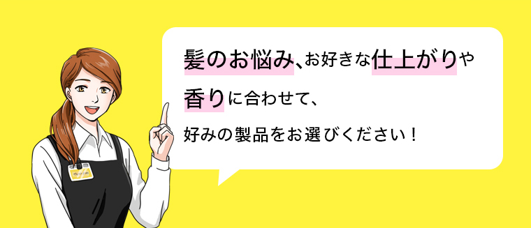 髪のお悩み、お好きな仕上がりや香りに合わせて、 好みの製品をお選びください！