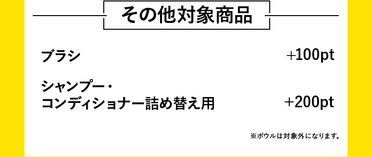その他対象商品 ブラシ +100pt / シャンプー・コンディショナー詰め替え用 +200pt