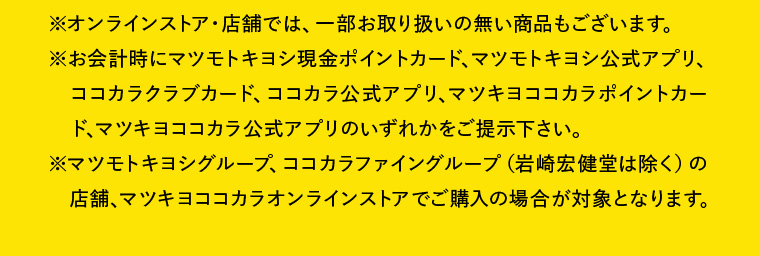 ※オンラインストア・店舗では、一部お取り扱いの無い商品もございます。※お会計時にマツモトキヨシ現金ポイントカード、マツモトキヨシ公式アプリ、ココカラクラブカード、ココカラ公式アプリ、マツキヨココカラポイントカード、マツキヨココカラ公式アプリのいずれかをご提示下さい。※マツモトキヨシグループ、ココカラファイングループ（岩崎宏健堂は除く）の店舗、マツキヨココカラオンラインストアでご購入の場合が対象となります。