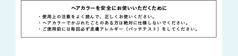 ヘアカラーを安全にお使いいただくために・使用上の注意をよく読んで、正しくお使いください。・ヘアカラーでかぶれたことのある方は絶対に仕様しないでください。・ご使用前には毎回必ず皮膚アレルギー（パッチテスト）をしてください。