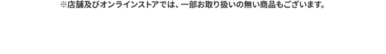 ※店舗及びオンラインストアでは、一部お取り扱いの無い商品もございます。