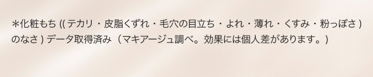 ＊化粧もち（（テカリ・皮脂くずれ・毛穴の目立ち・よれ・薄れ・くすみ・粉っぽさ）のなさ）データ取得済み（マキアージュ調べ。効果には個人差があります。）