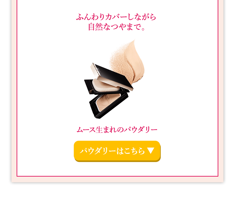 ふんわりカバーしながら自然なつやまで。ムース生まれのパウダリー　パウダリーはこちら