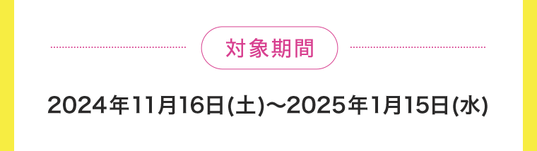 【対象期間】2024年11月16日(土)〜2025年1月15日(水)