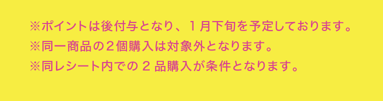 ※ポイントは後付与となり、1月下旬を予定しております。※同一商品の２個購入は対象外となります。※同レシート内での2品購入が条件となります。