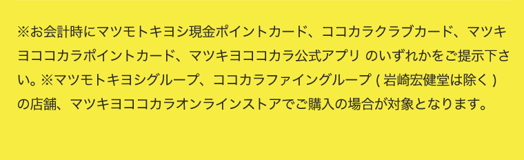 ※お会計時にマツモトキヨシ現金ポイントカード、ココカラクラブカード、マツキヨココカラポイントカード、マツキヨココカラ公式アプリ のいずれかをご提示下さい。 ※マツモトキヨシグループ、ココカラファイングループ (岩崎宏健堂は除く)の店舗、マツキヨココカラオンラインストアでご購入の場合が対象となります。