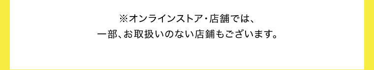 ※オンラインストア・店舗では、一部、お取扱いのない店舗もございます。