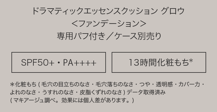 ドラマティックエッセンスクッション　グロウ＜ファンデーション＞専用パフ付き／ケース別売り　[SPF50+・PA++++] [13時間化粧もち*]　*化粧もち(毛穴の目立ちのなさ・毛穴落ちのなさ・つや・透明感・カバー力・よれのなさ・うすれのなさ・皮脂くずれのなさ)データ取得済み(マキアージュ調べ。効果には個人差があります。)