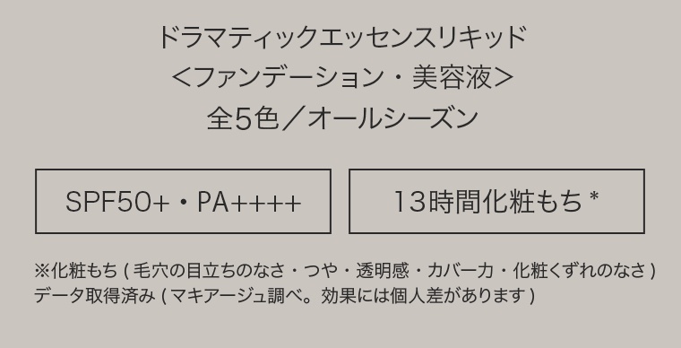ドラマティックエッセンスリキッド＜ファンデーション・美容液＞全5色／オールシーズン　[SPF50+・PA++++] [13時間化粧もち*]　※化粧もち(毛穴の目立ちのなさ・つや・透明感・カバー力・化粧くずれのなさ)データ取得済み(マキアージュ調べ。効果には個人差があります)