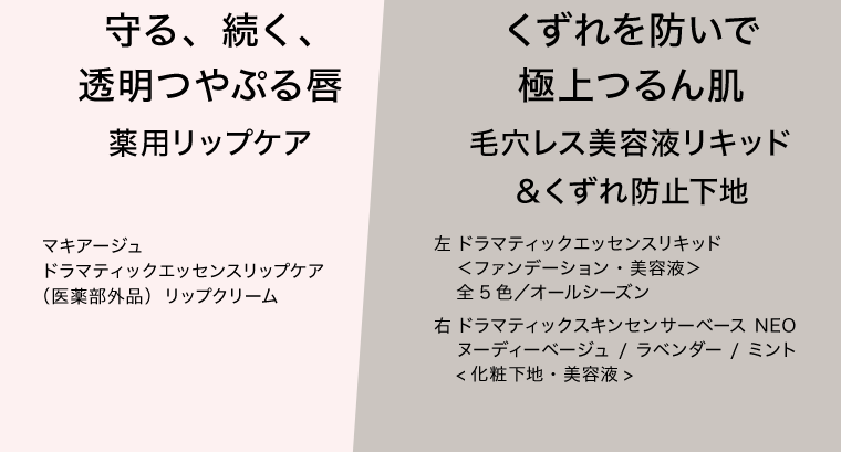 守る、続く、透明つやぷる唇　薬用リップケア　マキアージュ　ドラマティックエッセンスリップケア（医薬部外品）リップクリーム　｜　くずれを防いで極上つるん肌　毛穴レス美容液リキッド＆くずれ防止下地　左 ドラマティックエッセンスリキッド＜ファンデーション・美容液＞全5色／オールシーズン　右 ドラマティックスキンセンサーベース NEO ヌーディーベージュ/ラベンダー/ミント＜化粧下地・美容液＞