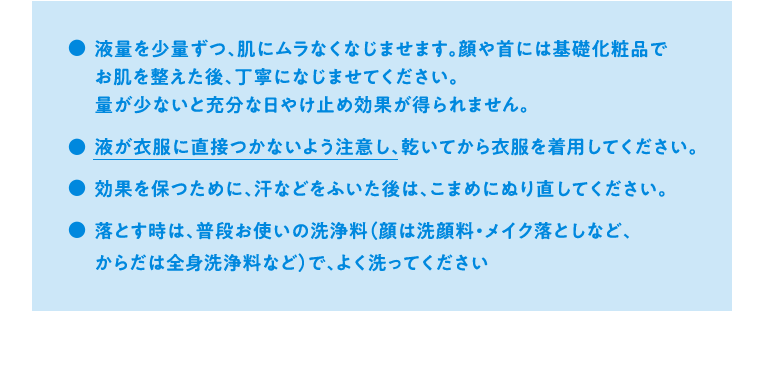 液量を少量ずつ、肌にムラなくなじませます。顔や首には基礎化粧品でお肌を整えた後、丁寧になじませてください。量が少ないと充分な日やけ止め効果が得られません。液が衣服に直接つかないよう注意し、乾いてから衣服を着用してください。効果を保つために、汗などをふいた後は、こまめにぬり直してください。落とす時は、普段お使いの洗浄料（顔は洗顔料・メイク落としなど、からだは全身洗浄料など）で、よく洗ってください