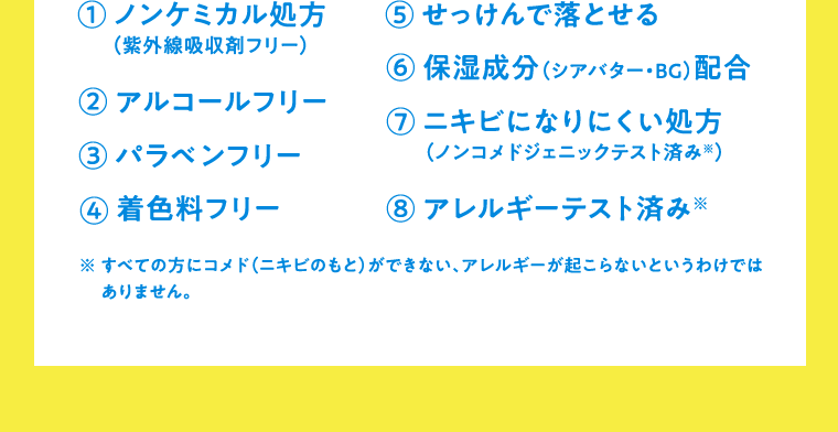 ①ノンケミカル処方（紫外線吸収剤フリー）　②アルコールフリー　③パラベンフリー　④着色料フリー　⑤tせっけんで落とせる　⑥保湿成分（シアバター・BG）配合　⑦ニキビになりにくい処方（ノンコメドジェニックテスト済み※）　⑧アレルギーテスト済み※　※すべての方にコメド（ニキビのもと）ができない、アレルギーが起こらないというわけではありません。
