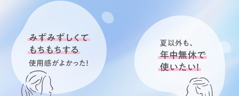 「みずみずしくてもちもちする使用感がよかった！」「夏以外も、年中無休で使いたい！」
