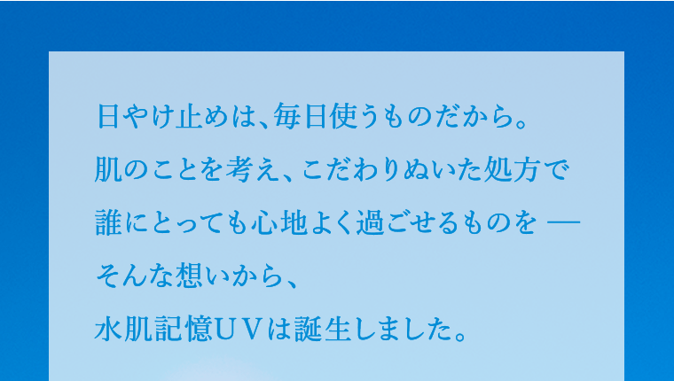 日やけ止めは、毎日使うものだから。肌のことを考え、こだわりぬいた処方で誰にとっても心地よく過ごせるものを－そんな想いから、水肌記憶UVは誕生しました。