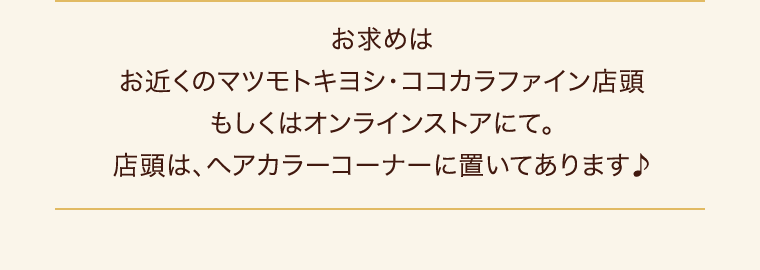 お求めはお近くのマツモトキヨシ・ココカラファイン店頭もしくはオンラインストアにて。店頭は、ヘアカラーコーナーに置いてあります