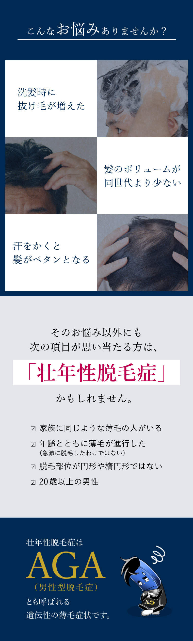 洗髪時に抜け毛が増えた/髪のボリュームが同世代より少ない…こんなお悩みありませんか？ そのお悩み以外にも■家族に同じような薄毛の人がいる、年齢とともに薄毛が進行した、脱毛部位が円形や楕円形ではない、20歳以上の男性などが思い当たる方は「壮年性脱毛症」かもしれません。壮年性脱毛症はAGA（男性型脱毛症）とも呼ばれる遺伝性の薄毛症状です。