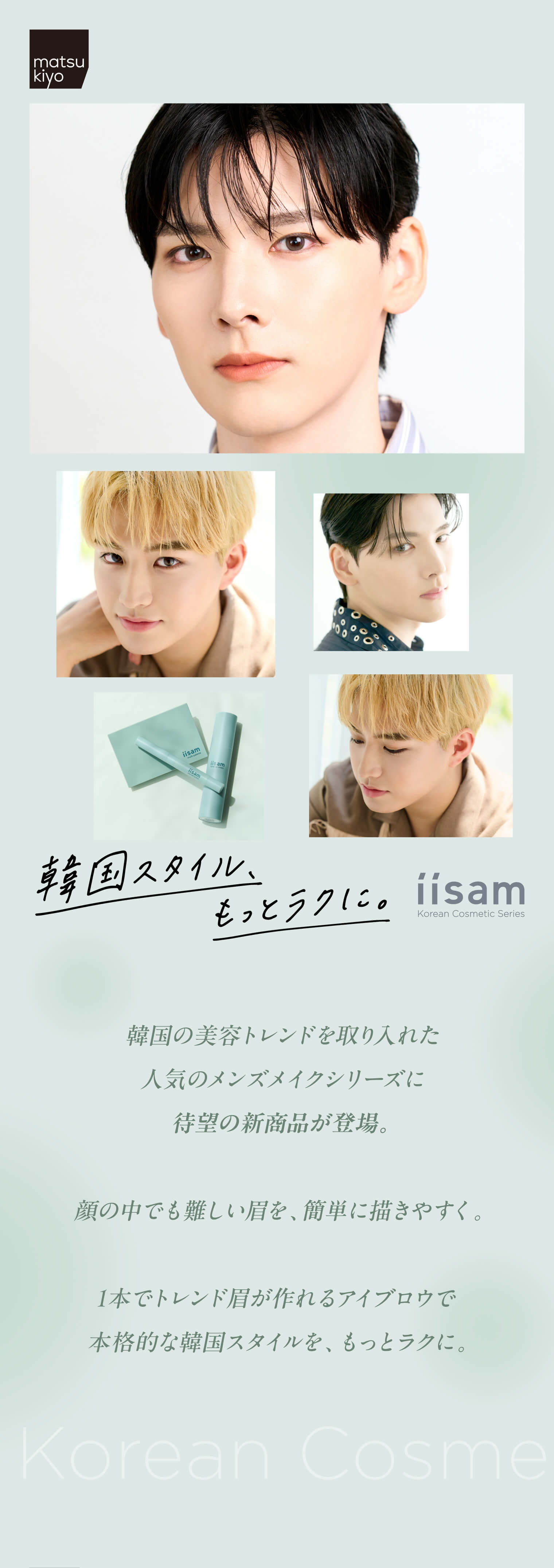 matsukiyo 韓国スタイル、もっとラクに。iisam Korean Cosmetic Series 韓国の美容トレンドを取り入れた人気のメンズメイクシリーズに待望の新商品が登場。顔の中でも難しい眉を、簡単に描きやすく。1本でトレンド眉が作れるアイブロウで本格的な韓国スタイルを、もっとラクに。