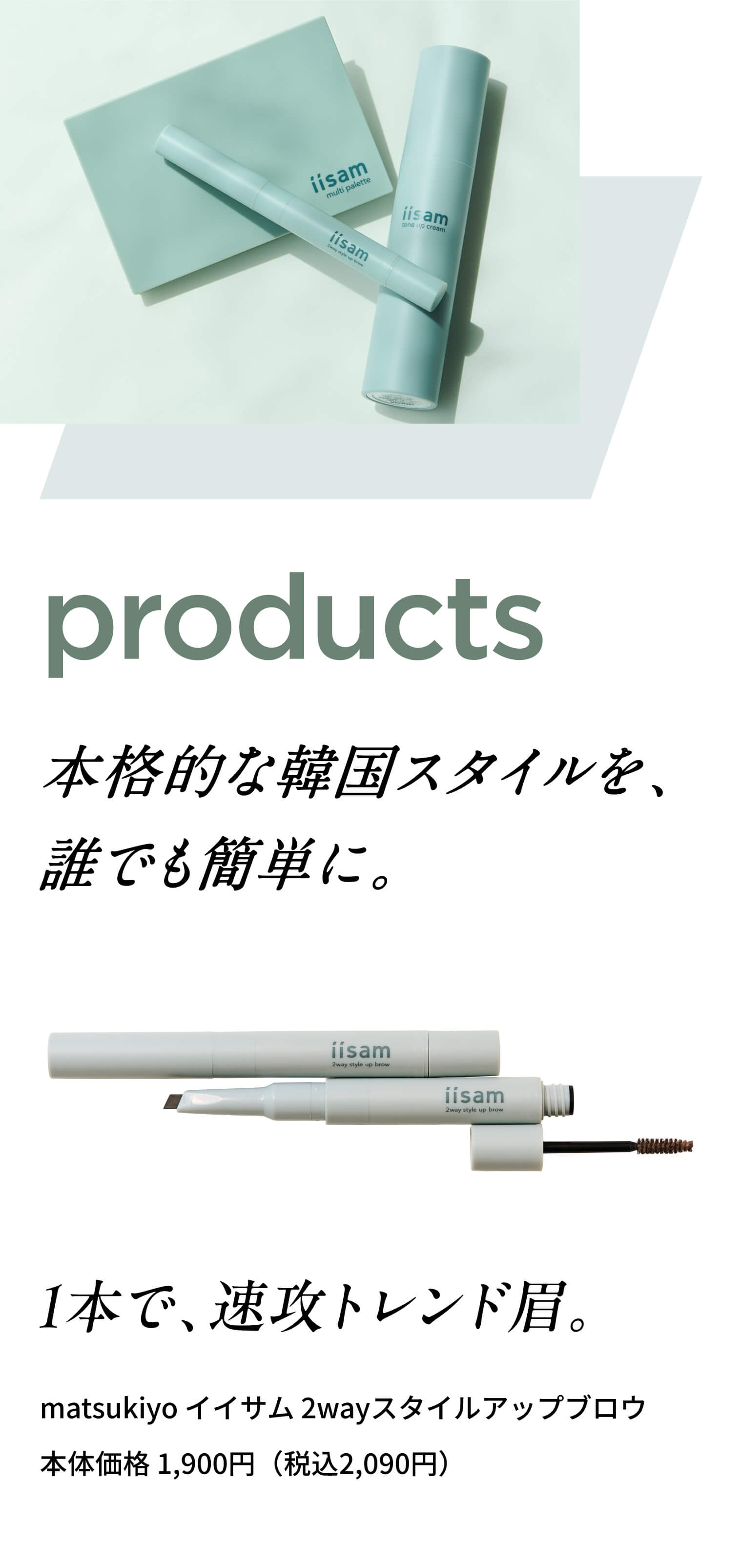 Products 本格的な韓国スタイルを、誰でも簡単に。 matsukiyo イイサム マルチパレット 1本で、速攻トレンド眉。 matsukiyo イイサム 2wayスタイルアップブロウ 本体価格 1,900円（税込2,090円）