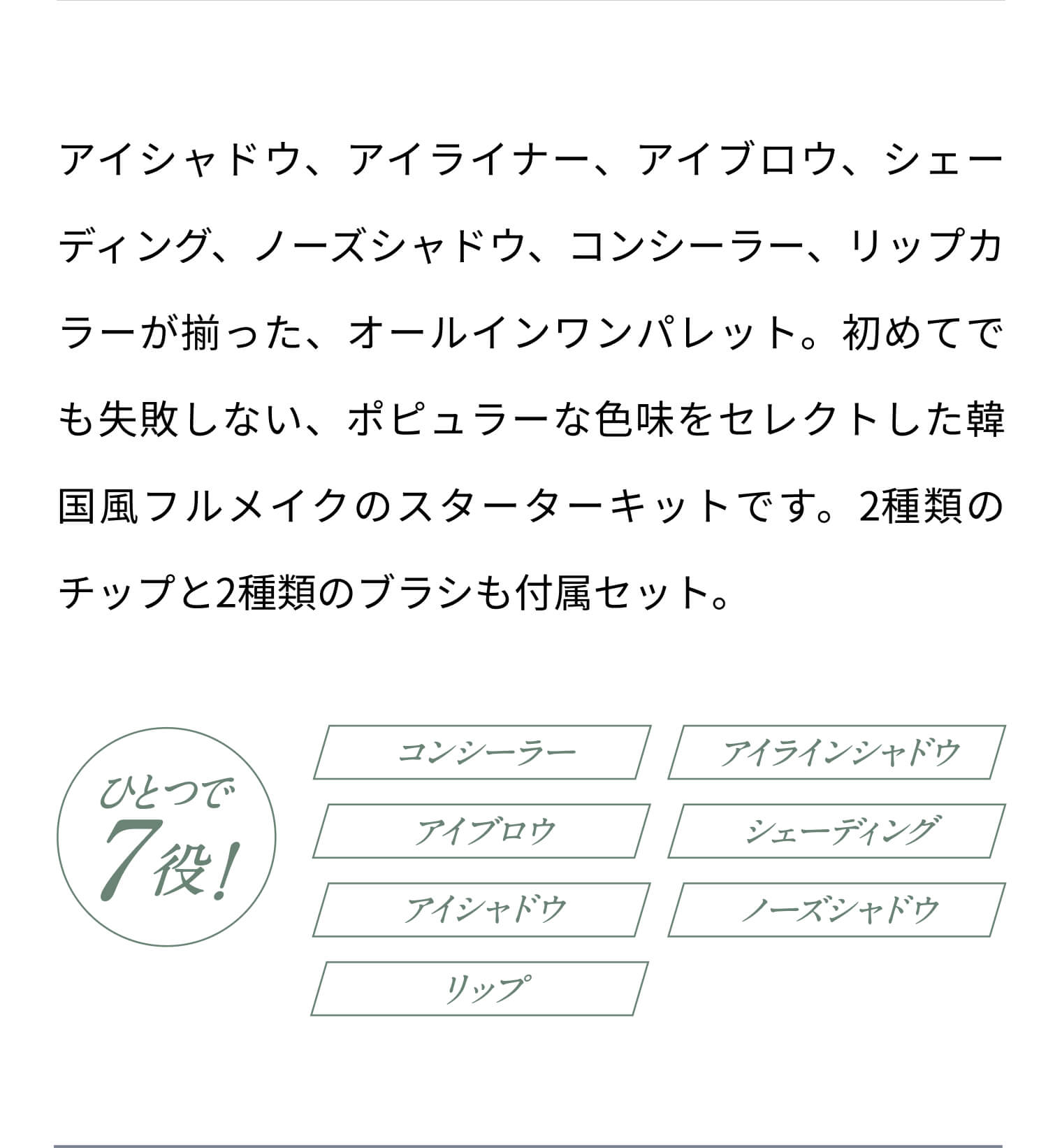 アイシャドウ、アイライナー、アイブロウ、シェーディング、ノーズシャドウ、コンシーラー、リップカラーが揃った、オールインワンパレット。初めてでも失敗しない、ポピュラーな色味をセレクトした韓国風フルメイクのスターターキットです。2種類のチップと2種類のブラシも付属セット。 ひとつで7役！コンシーラー アイラインシャドウ アイブロウ シェーディング アイシャドウ ノーズシャドウ リップ