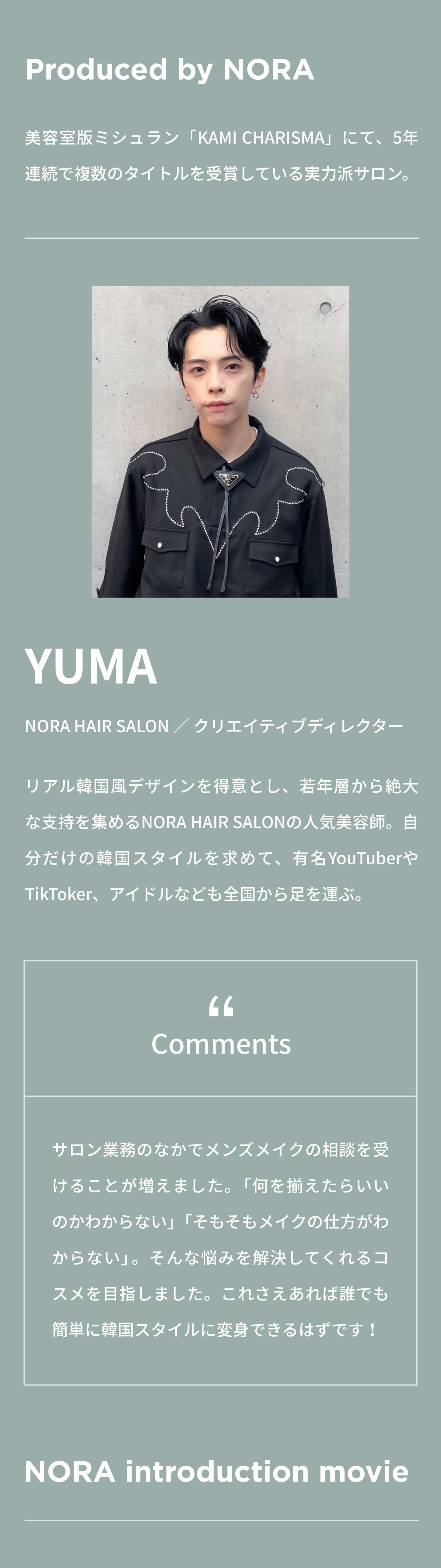 Produced by NORA 美容室版ミシュラン「KAMI CHARISMA」にて、5年連続で複数のタイトルを受賞している実力派サロン。 YUMA NORA HAIR SALON ／ クリエイティブディレクター リアル韓国風デザインを得意とし、若年層から絶大な支持を集めるNORA HAIR SALONの人気美容師。自分だけの韓国スタイルを求めて、有名YouTuberやTikToker、アイドルなども全国から足を運ぶ。 Comments Comments NORA introduction movie
