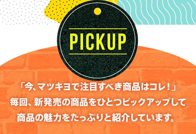 【PICKUP】「今、マツキヨで注目すべき商品はコレ！」毎回、新発売の商品をひとつピックアップして商品の魅力をたっぷりと紹介しています。