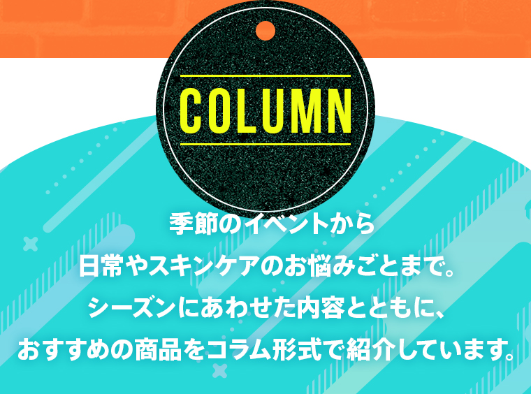 【COLUMN】季節のイベントから日常やスキンケアのお悩みごとまで。シーズンにあわせた内容とともに、おすすめの商品をコラム形式で紹介しています。